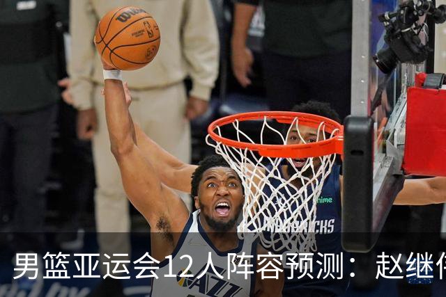 男篮亚运会12人阵容预测：赵继伟领衔，杨瀚森与王俊杰回归，目标锁定夺冠
